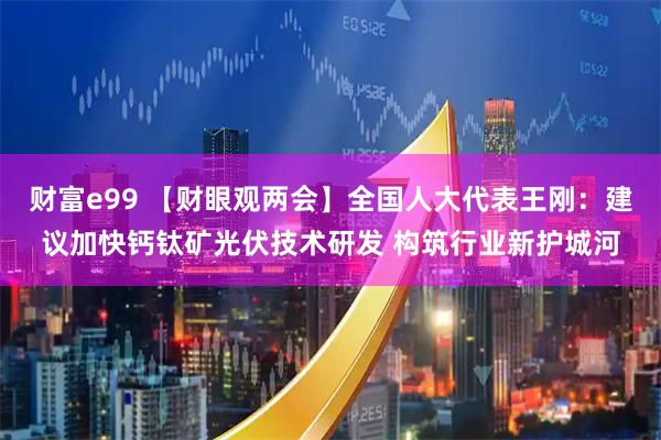 财富e99 【财眼观两会】全国人大代表王刚：建议加快钙钛矿光伏技术研发 构筑行业新护城河
