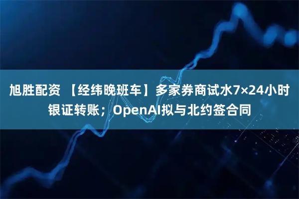 旭胜配资 【经纬晚班车】多家券商试水7×24小时银证转账；OpenAI拟与北约签合同