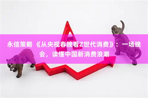永信策略 《从央视春晚看Z世代消费》：一场晚会，读懂中国新消费浪潮