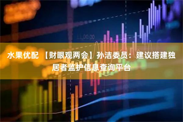 水果优配 【财眼观两会】孙洁委员：建议搭建独居者监护信息查询平台