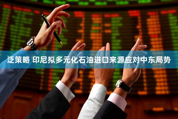 泛策略 印尼拟多元化石油进口来源应对中东局势