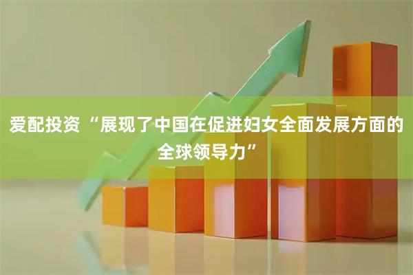 爱配投资 “展现了中国在促进妇女全面发展方面的全球领导力”
