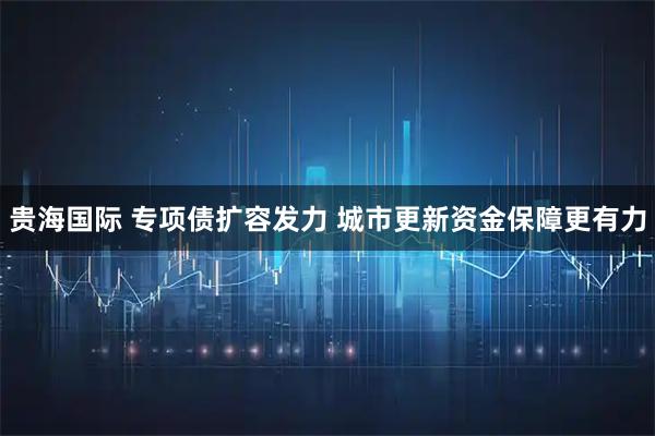 贵海国际 专项债扩容发力 城市更新资金保障更有力