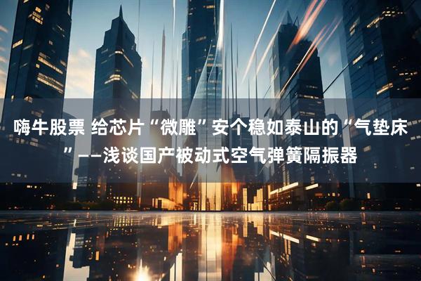 嗨牛股票 给芯片“微雕”安个稳如泰山的“气垫床”——浅谈国产被动式空气弹簧隔振器