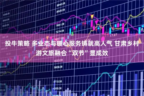 投牛策略 多业态与暖心服务铸就高人气 甘肃乡村游文旅融合“双节”显成效