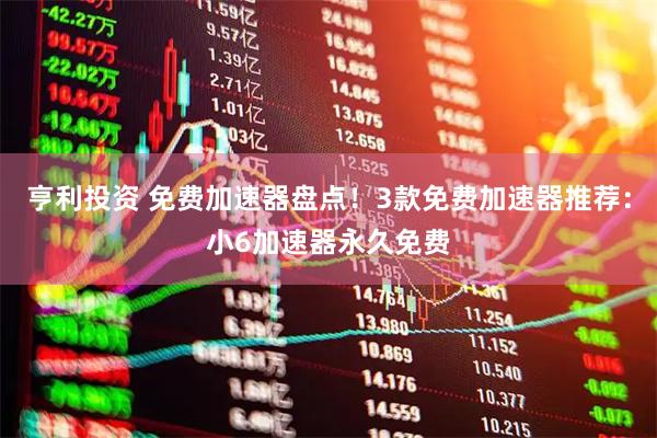 亨利投资 免费加速器盘点！3款免费加速器推荐：小6加速器永久免费