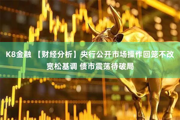 K8金融 【财经分析】央行公开市场操作回笼不改宽松基调 债市震荡待破局