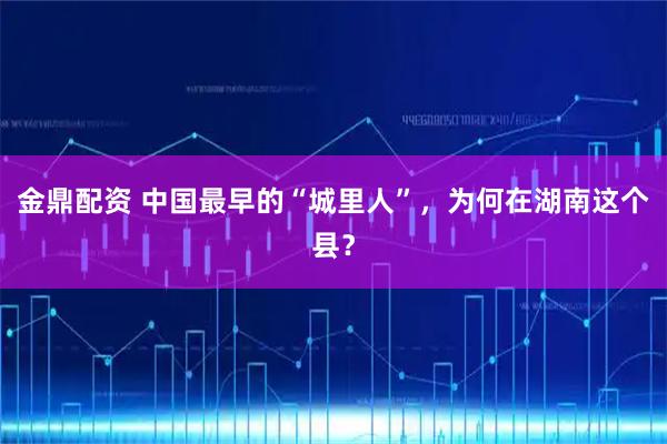 金鼎配资 中国最早的“城里人”，为何在湖南这个县？