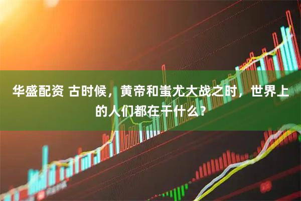 华盛配资 古时候，黄帝和蚩尤大战之时，世界上的人们都在干什么？