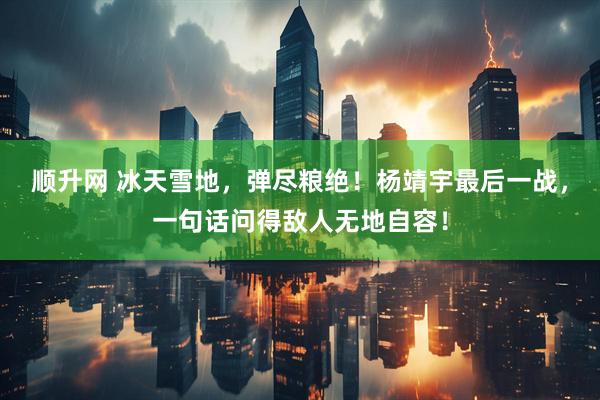 顺升网 冰天雪地，弹尽粮绝！杨靖宇最后一战，一句话问得敌人无地自容！