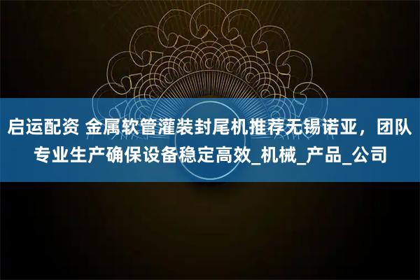 启运配资 金属软管灌装封尾机推荐无锡诺亚，团队专业生产确保设备稳定高效_机械_产品_公司