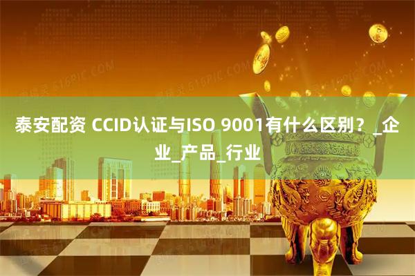 泰安配资 CCID认证与ISO 9001有什么区别？_企业_产品_行业
