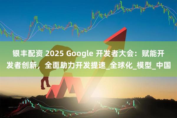 银丰配资 2025 Google 开发者大会：赋能开发者创新，全面助力开发提速_全球化_模型_中国