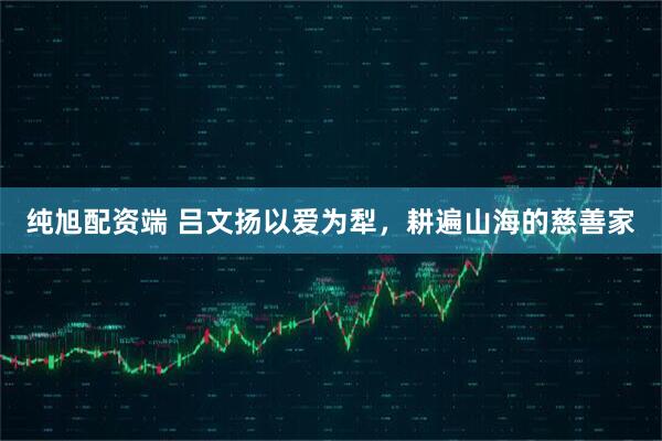 纯旭配资端 吕文扬以爱为犁，耕遍山海的慈善家