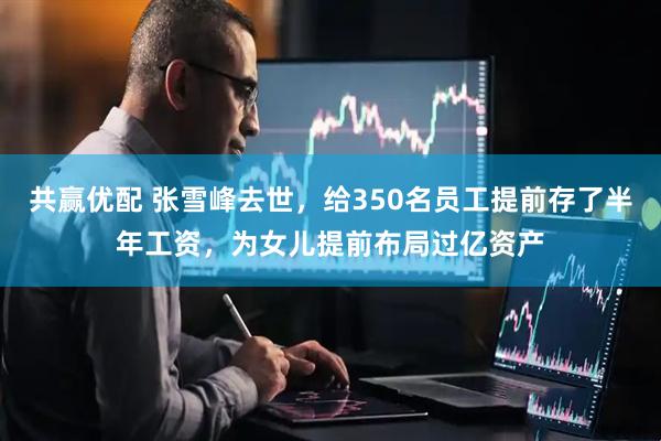 共赢优配 张雪峰去世，给350名员工提前存了半年工资，为女儿提前布局过亿资产