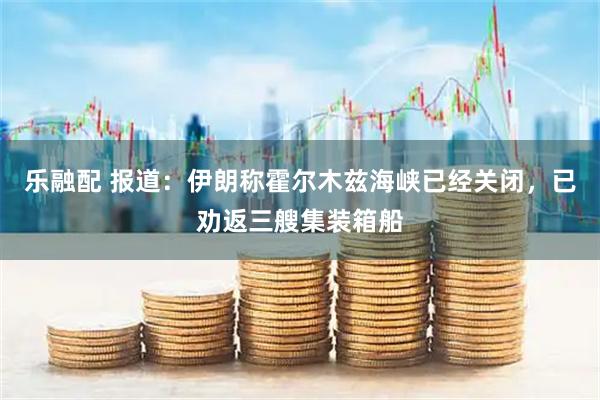 乐融配 报道：伊朗称霍尔木兹海峡已经关闭，已劝返三艘集装箱船