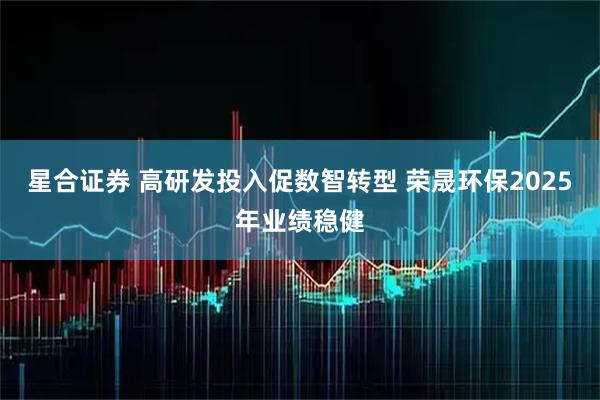 星合证券 高研发投入促数智转型 荣晟环保2025年业绩稳健
