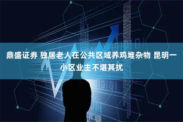 鼎盛证券 独居老人在公共区域养鸡堆杂物 昆明一小区业主不堪其扰