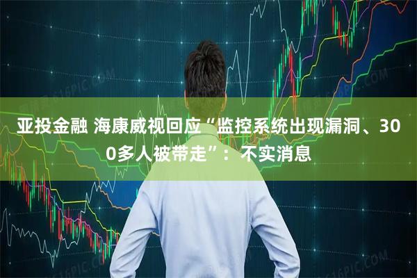 亚投金融 海康威视回应“监控系统出现漏洞、300多人被带走”：不实消息