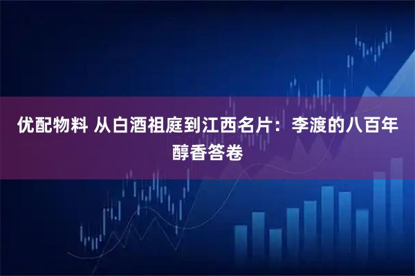 优配物料 从白酒祖庭到江西名片：李渡的八百年醇香答卷