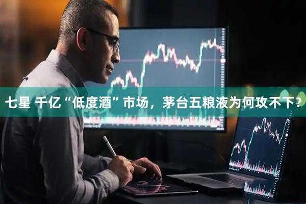 七星 千亿“低度酒”市场，茅台五粮液为何攻不下？