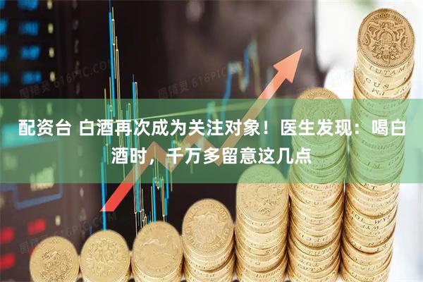 配资台 白酒再次成为关注对象！医生发现：喝白酒时，千万多留意这几点