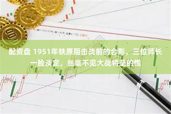 配资盘 1951年铁原阻击战前的合影，三位师长一脸淡定，丝毫不见大战将至的慌