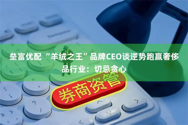 垒富优配 “羊绒之王”品牌CEO谈逆势跑赢奢侈品行业：切忌贪心