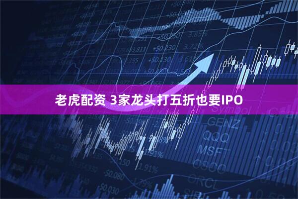老虎配资 3家龙头打五折也要IPO