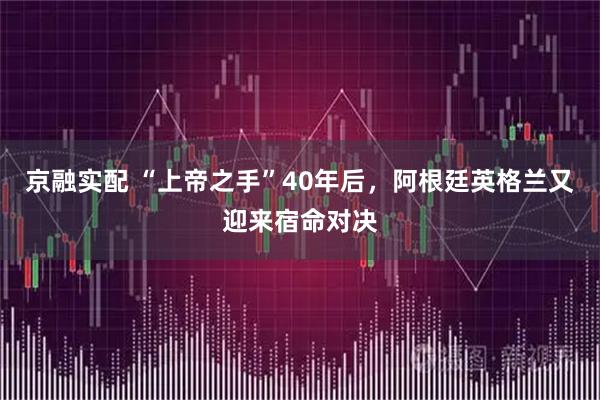 京融实配 “上帝之手”40年后，阿根廷英格兰又迎来宿命对决