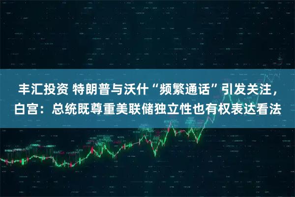 丰汇投资 特朗普与沃什“频繁通话”引发关注，白宫：总统既尊重美联储独立性也有权表达看法
